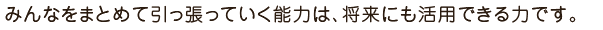 みんなをまとめて引っ張っていく能力は、将来にも活用できる力です。