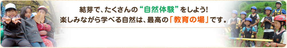 結芽で、たくさんの“自然体験”をしよう！ 楽しみながら学べる自然は、最高の「教育の場」です。