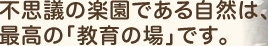 不思議の楽園である自然は、 最高の「教育の場」です。