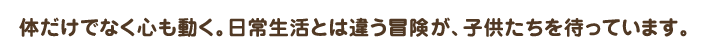 体だけでなく心も動く。日常生活とは違う冒険が、子供たちを待っています。