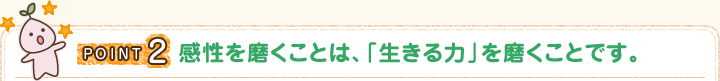 POINT2 感性を磨くことは、「生きる力」を磨くことです。