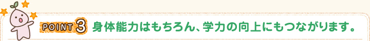 POINT3 身体能力はもちろん、学力の向上にもつながります。