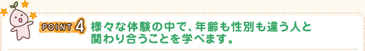 POINT4 さまざまな体験の中で、年齢も性別も違う人と関わり合うことを学べます。