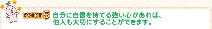 POINT5 自分に自信を持てる強い心があれば、他人も大切にすることができます。