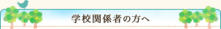 学校関係者の方へ