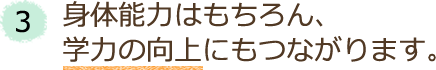 3．身体能力はもちろん、学力の向上にもつながります。